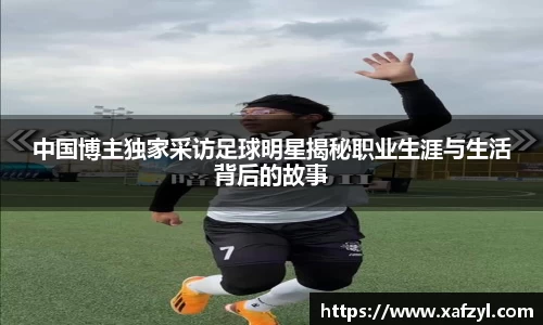 中国博主独家采访足球明星揭秘职业生涯与生活背后的故事
