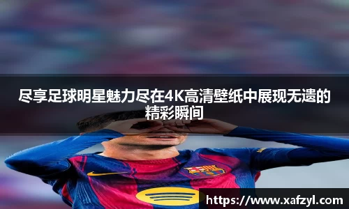 尽享足球明星魅力尽在4K高清壁纸中展现无遗的精彩瞬间